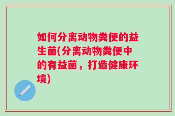 如何分离动物粪便的益生菌(分离动物粪便中的有益菌,打造健康环境) 如何分离动物粪便的益生菌(分离动物粪便中的有益菌,打造健康环境)