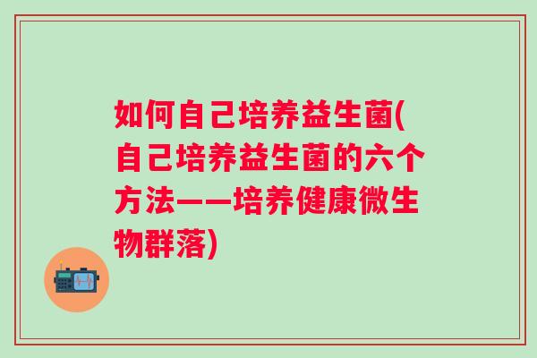 如何自己培养益生菌(自己培养益生菌的六个方法——培养健康微生物群落) 如何自己培养益生菌(自己培养益生菌的六个方法——培养健康微生物群落)