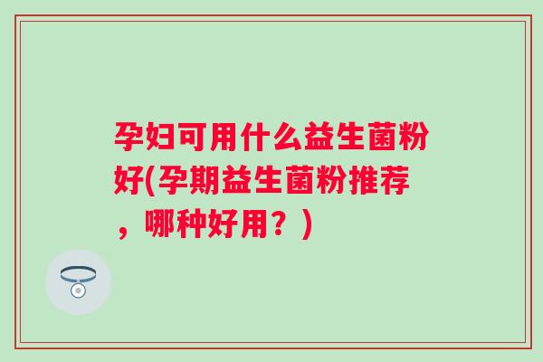 孕妇可用什么益生菌粉好(孕期益生菌粉推荐，哪种好用？)