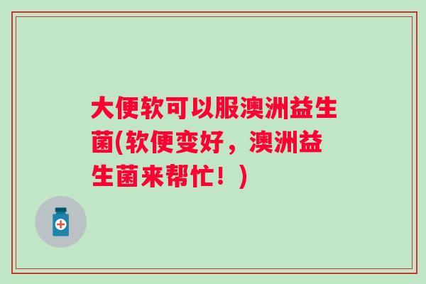 大便软可以服澳洲益生菌(软便变好，澳洲益生菌来帮忙！)