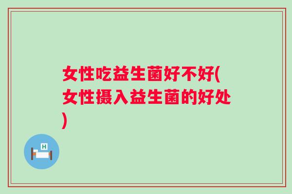 女性吃益生菌好不好(女性摄入益生菌的好处) 女性吃益生菌好不好(女性摄入益生菌的好处)