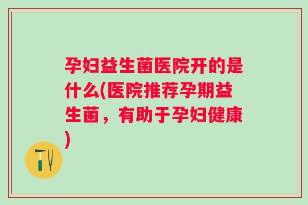 孕妇益生菌医院开的是什么(医院推荐孕期益生菌，有助于孕妇健康)