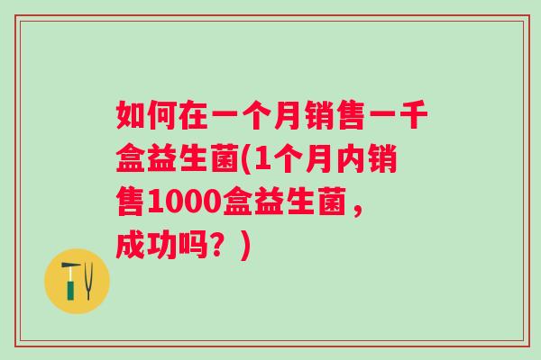 如何在一个月销售一千盒益生菌(1个月内销售1000盒益生菌，成功吗？)