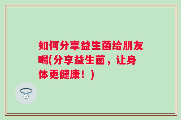 如何分享益生菌给朋友喝(分享益生菌，让身体更健康！)