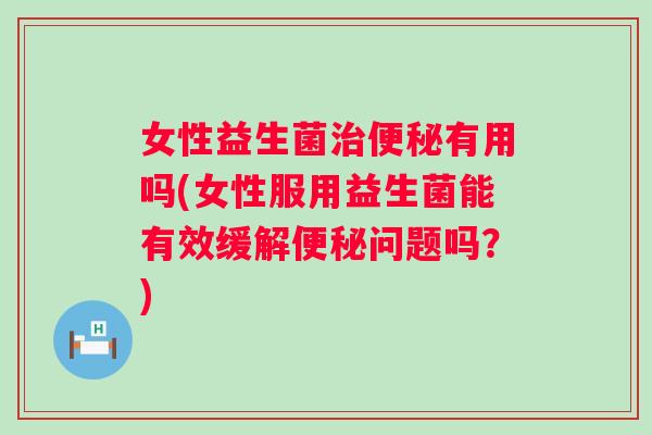 女性益生菌有用吗(女性服用益生菌能有效缓解问题吗？)