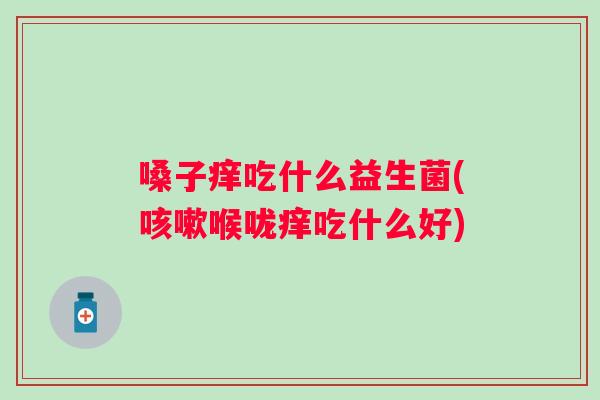 嗓子痒吃什么益生菌(喉咙痒吃什么好)