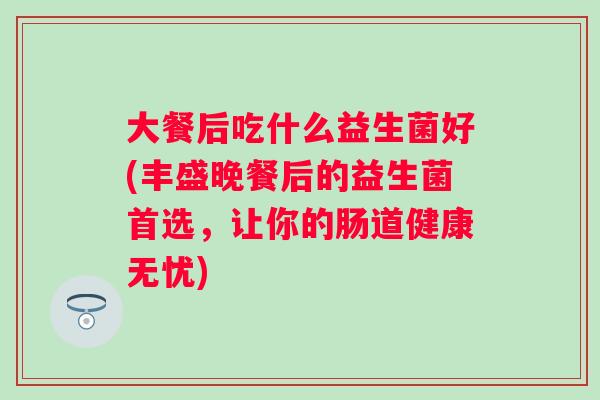 大餐后吃什么益生菌好(丰盛晚餐后的益生菌首选,让你的肠道健康无忧) 大餐后吃什么益生菌好(丰盛晚餐后的益生菌首选,让你的肠道健康无忧)