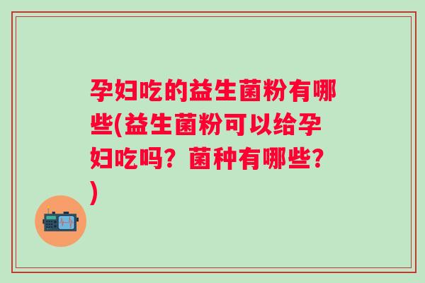 孕妇吃的益生菌粉有哪些(益生菌粉可以给孕妇吃吗?菌种有哪些?) 孕妇吃的益生菌粉有哪些(益生菌粉可以给孕妇吃吗?菌种有哪些?)