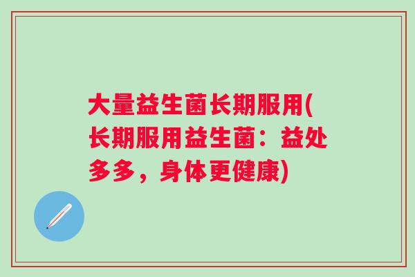 大量益生菌长期服用(长期服用益生菌：益处多多，身体更健康)