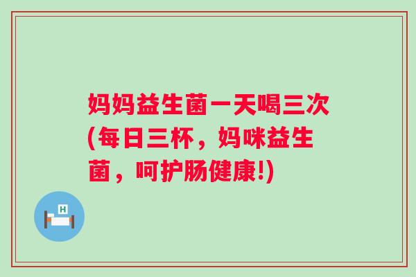 妈妈益生菌一天喝三次(每日三杯，妈咪益生菌，呵护肠健康!)