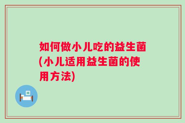 如何做小儿吃的益生菌(小儿适用益生菌的使用方法) 如何做小儿吃的益生菌(小儿适用益生菌的使用方法)