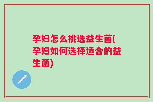 孕妇怎么挑选益生菌(孕妇如何选择适合的益生菌) 孕妇怎么挑选益生菌(孕妇如何选择适合的益生菌)