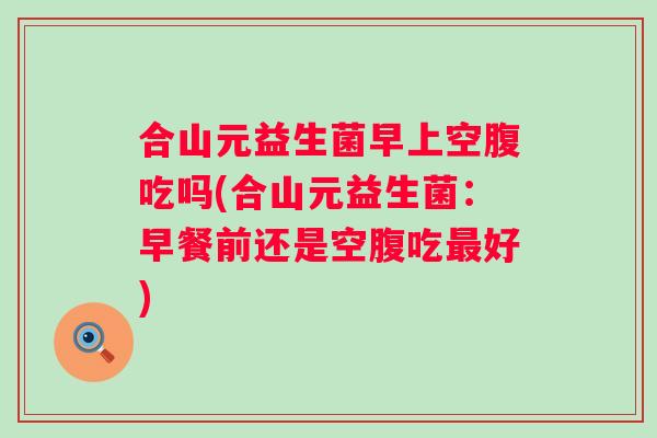 合山元益生菌早上空腹吃吗(合山元益生菌:早餐前还是空腹吃好) 合山元益生菌早上空腹吃吗(合山元益生菌:早餐前还是空腹吃好)
