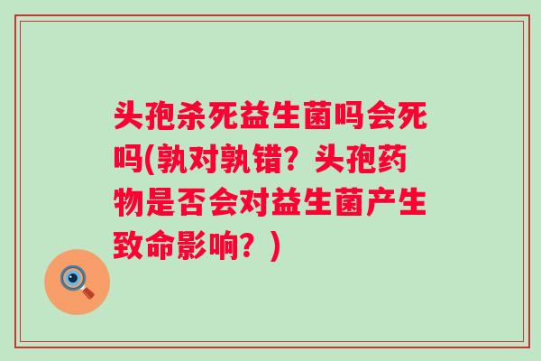 头孢杀死益生菌吗会死吗(孰对孰错？头孢是否会对益生菌产生致命影响？)