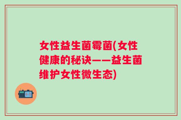女性益生菌霉菌(女性健康的秘诀——益生菌维护女性微生态) 女性益生菌霉菌(女性健康的秘诀——益生菌维护女性微生态)