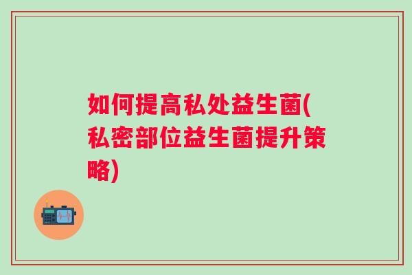 如何提高私处益生菌(私密部位益生菌提升策略) 如何提高私处益生菌(私密部位益生菌提升策略)