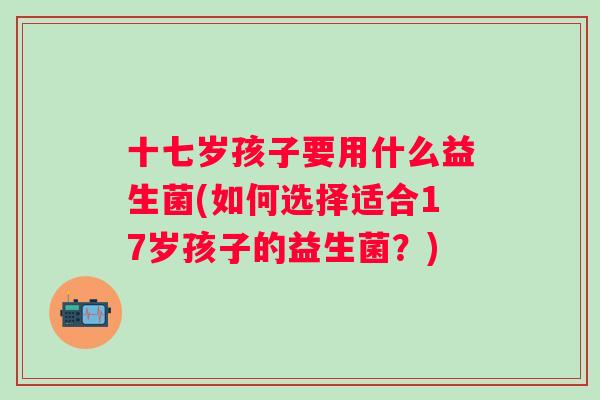 十七岁孩子要用什么益生菌(如何选择适合17岁孩子的益生菌?) 十七岁孩子要用什么益生菌(如何选择适合17岁孩子的益生菌?)