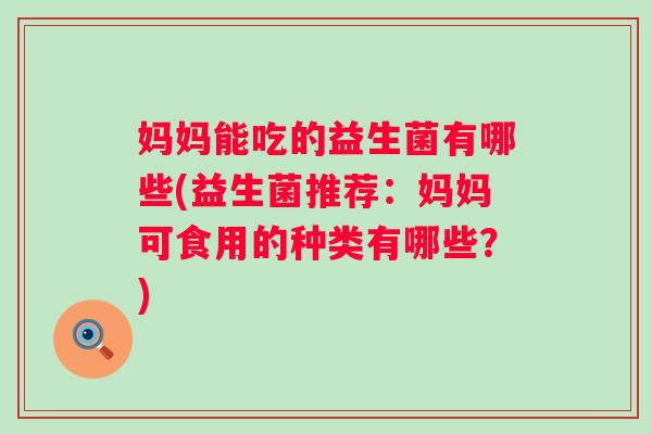 妈妈能吃的益生菌有哪些(益生菌推荐:妈妈可食用的种类有哪些?) 妈妈能吃的益生菌有哪些(益生菌推荐:妈妈可食用的种类有哪些?)