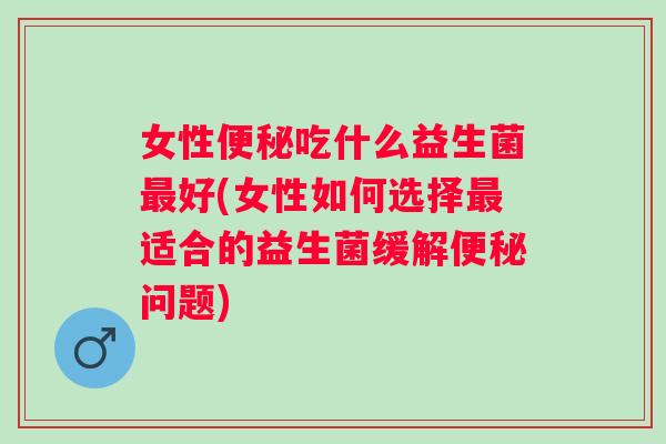 女性吃什么益生菌好(女性如何选择适合的益生菌缓解问题) 女性吃什么益生菌好(女性如何选择适合的益生菌缓解问题)