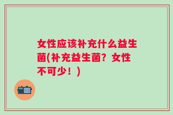 女性应该补充什么益生菌(补充益生菌？女性不可少！)