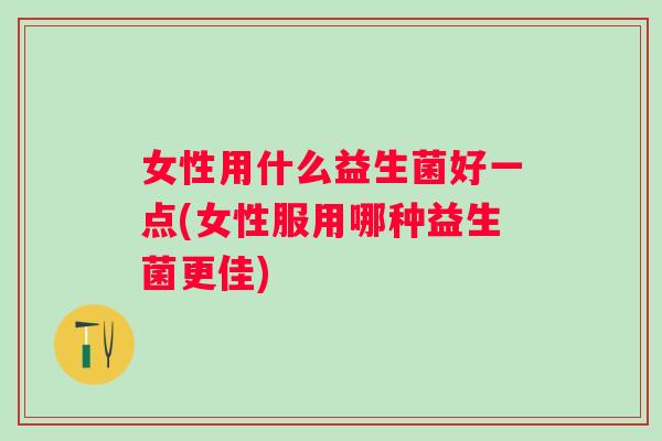 女性用什么益生菌好一点(女性服用哪种益生菌更佳) 女性用什么益生菌好一点(女性服用哪种益生菌更佳)