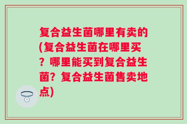 复合益生菌哪里有卖的(复合益生菌在哪里买？哪里能买到复合益生菌？复合益生菌售卖地点)