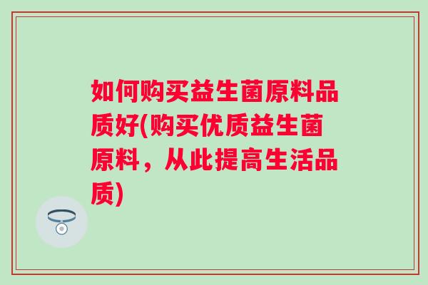 如何购买益生菌原料品质好(购买优质益生菌原料,从此提高生活品质) 如何购买益生菌原料品质好(购买优质益生菌原料,从此提高生活品质)