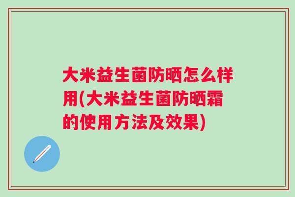 大米益生菌防晒怎么样用(大米益生菌防晒霜的使用方法及效果) 大米益生菌防晒怎么样用(大米益生菌防晒霜的使用方法及效果)