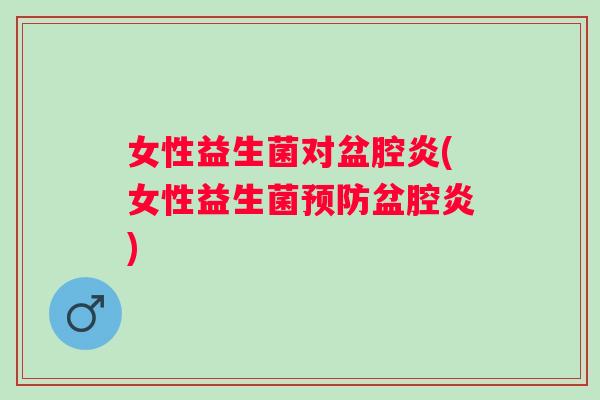女性益生菌对盆腔炎(女性益生菌盆腔炎) 女性益生菌对盆腔炎(女性益生菌盆腔炎)