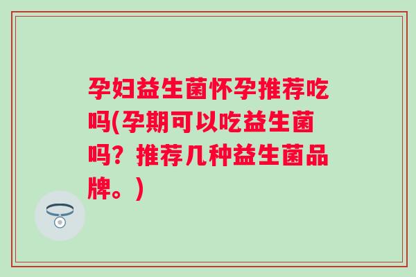 孕妇益生菌怀孕推荐吃吗(孕期可以吃益生菌吗?推荐几种益生菌品牌。) 孕妇益生菌怀孕推荐吃吗(孕期可以吃益生菌吗?推荐几种益生菌品牌。)
