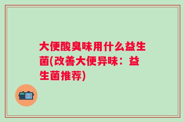 大便酸臭味用什么益生菌(改善大便异味：益生菌推荐)