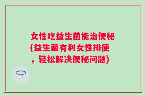 女性吃益生菌能(益生菌有利女性排便,轻松解决问题) 女性吃益生菌能(益生菌有利女性排便,轻松解决问题)