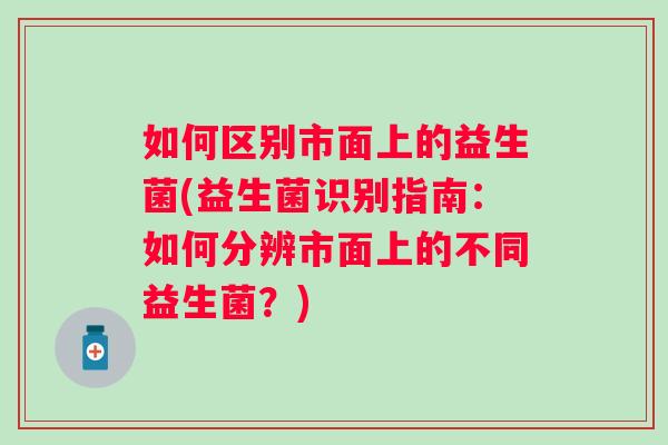 如何区别市面上的益生菌(益生菌识别指南：如何分辨市面上的不同益生菌？)