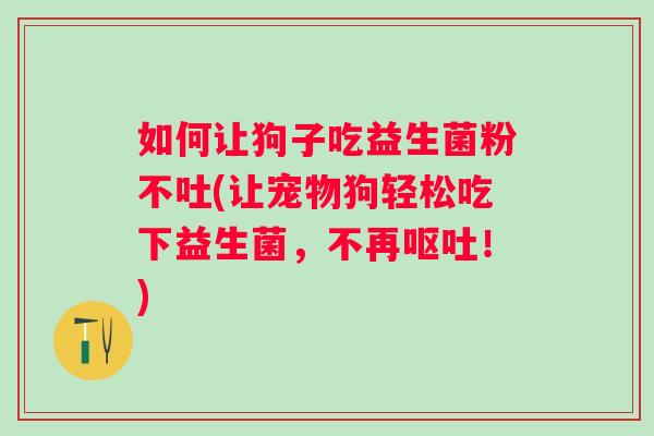 如何让狗子吃益生菌粉不吐(让宠物狗轻松吃下益生菌,不再!) 如何让狗子吃益生菌粉不吐(让宠物狗轻松吃下益生菌,不再!)