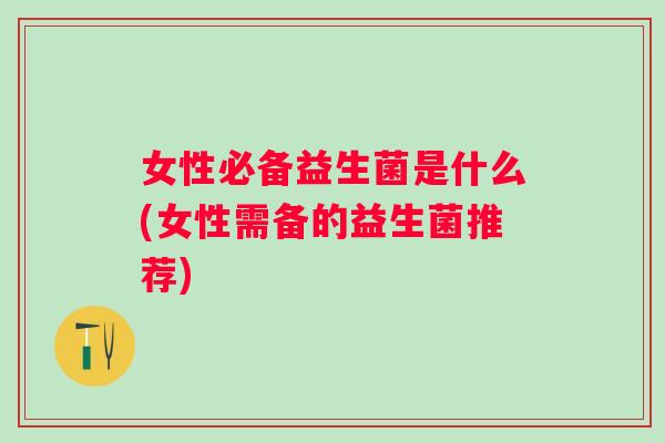 女性必备益生菌是什么(女性需备的益生菌推荐) 女性必备益生菌是什么(女性需备的益生菌推荐)