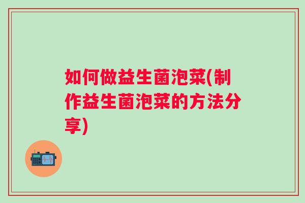 如何做益生菌泡菜(制作益生菌泡菜的方法分享) 如何做益生菌泡菜(制作益生菌泡菜的方法分享)