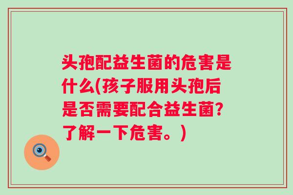 头孢配益生菌的危害是什么(孩子服用头孢后是否需要配合益生菌？了解一下危害。)