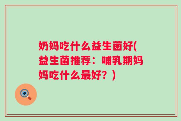 奶妈吃什么益生菌好(益生菌推荐:哺乳期妈妈吃什么好?) 奶妈吃什么益生菌好(益生菌推荐:哺乳期妈妈吃什么好?)