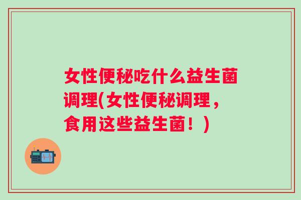 女性吃什么益生菌调理(女性调理,食用这些益生菌!) 女性吃什么益生菌调理(女性调理,食用这些益生菌!)