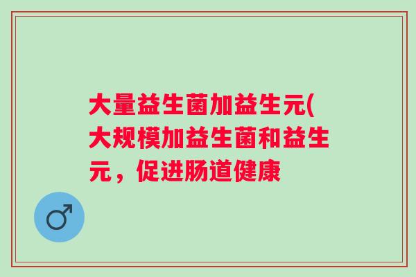 大量益生菌加益生元(大规模加益生菌和益生元,促进肠道健康 大量益生菌加益生元(大规模加益生菌和益生元,促进肠道健康