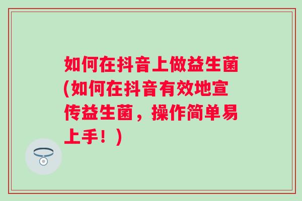 如何在抖音上做益生菌(如何在抖音有效地宣传益生菌,操作简单易上手!) 如何在抖音上做益生菌(如何在抖音有效地宣传益生菌,操作简单易上手!)