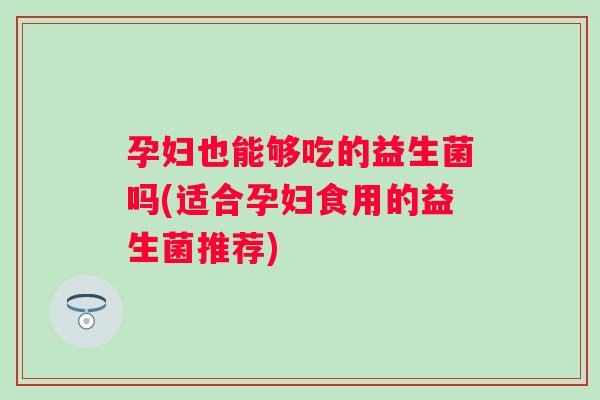 孕妇也能够吃的益生菌吗(适合孕妇食用的益生菌推荐)