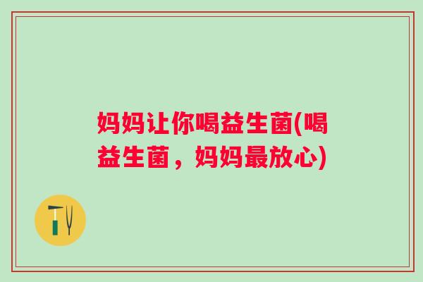 妈妈让你喝益生菌(喝益生菌，妈妈放心)