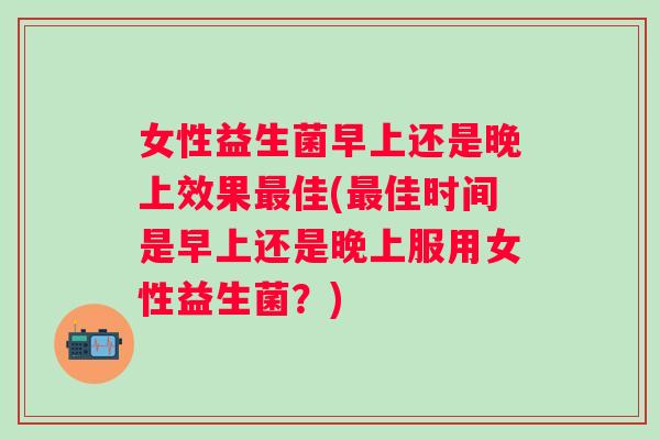女性益生菌早上还是晚上效果佳(佳时间是早上还是晚上服用女性益生菌？)