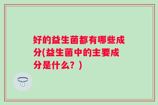 好的益生菌都有哪些成分(益生菌中的主要成分是什么?) 好的益生菌都有哪些成分(益生菌中的主要成分是什么?)