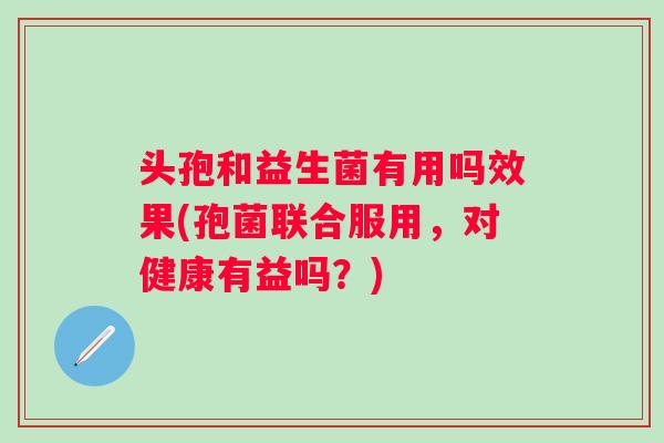 头孢和益生菌有用吗效果(孢菌联合服用,对健康有益吗?) 头孢和益生菌有用吗效果(孢菌联合服用,对健康有益吗?)
