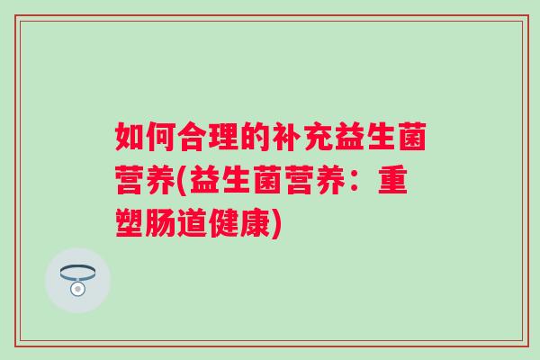 如何合理的补充益生菌营养(益生菌营养:重塑肠道健康) 如何合理的补充益生菌营养(益生菌营养:重塑肠道健康)