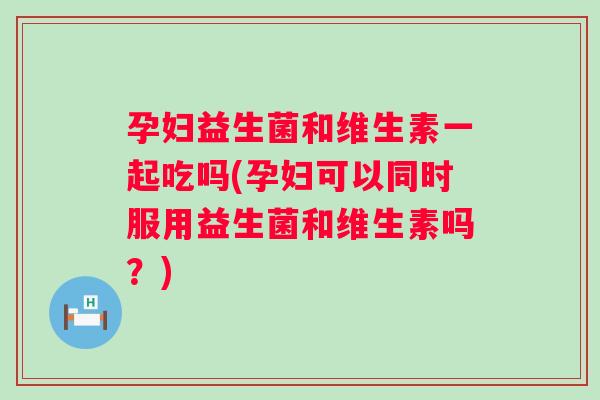 孕妇益生菌和维生素一起吃吗(孕妇可以同时服用益生菌和维生素吗？)