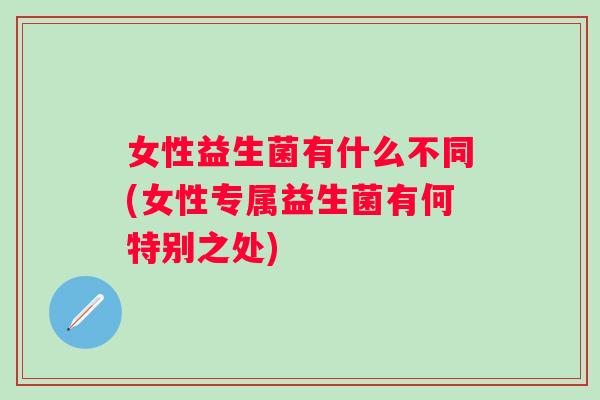 女性益生菌有什么不同(女性专属益生菌有何特别之处)