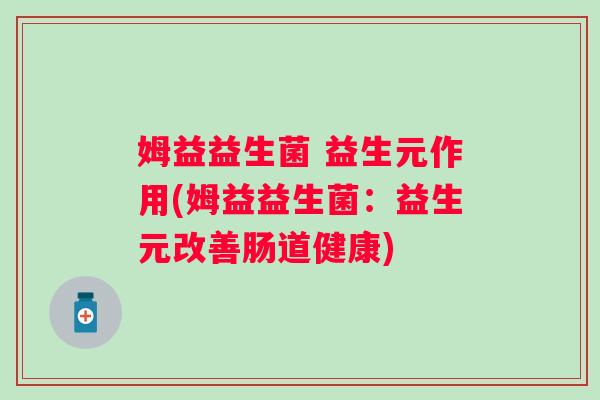 姆益益生菌 益生元作用(姆益益生菌:益生元改善肠道健康) 姆益益生菌 益生元作用(姆益益生菌:益生元改善肠道健康)